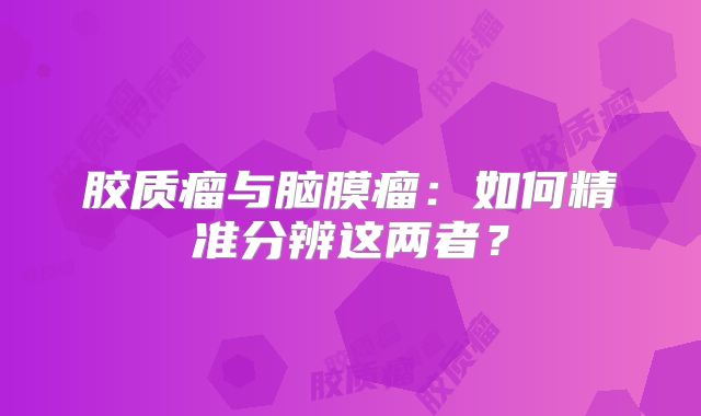胶质瘤与脑膜瘤：如何精准分辨这两者？