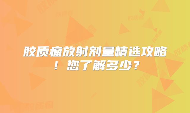 胶质瘤放射剂量精选攻略！您了解多少？