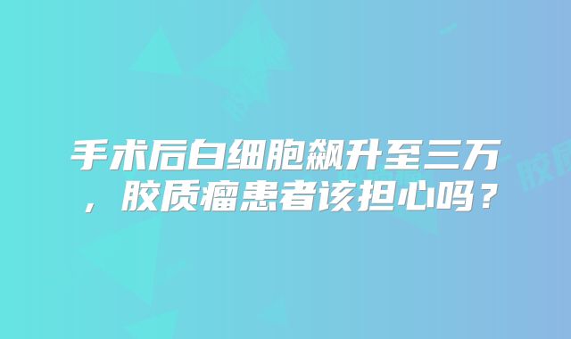 手术后白细胞飙升至三万，胶质瘤患者该担心吗？