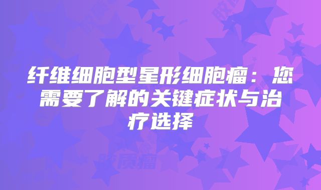 纤维细胞型星形细胞瘤：您需要了解的关键症状与治疗选择