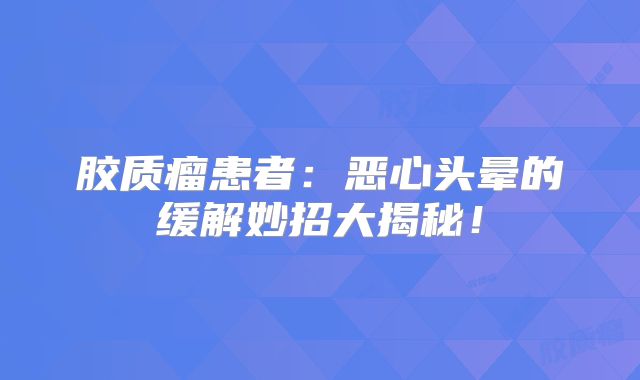 胶质瘤患者：恶心头晕的缓解妙招大揭秘！