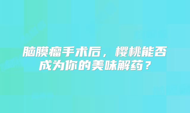 脑膜瘤手术后，樱桃能否成为你的美味解药？