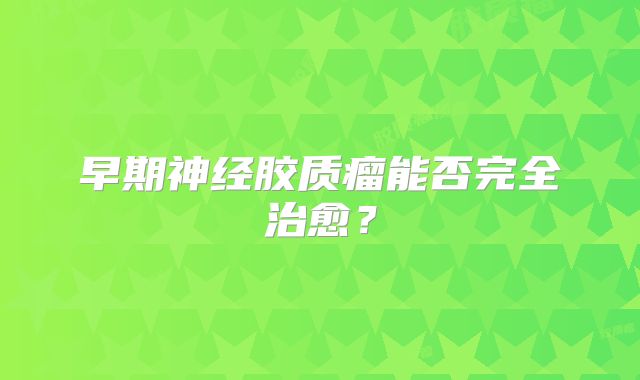 早期神经胶质瘤能否完全治愈？