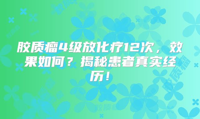 胶质瘤4级放化疗12次，效果如何？揭秘患者真实经历！