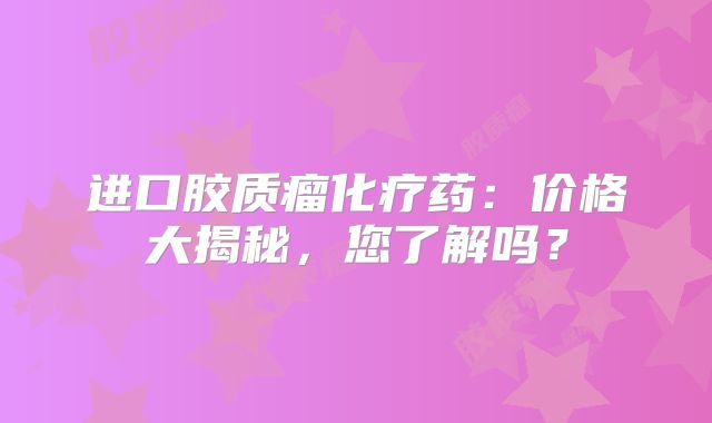 进口胶质瘤化疗药：价格大揭秘，您了解吗？