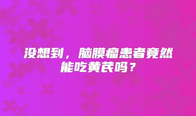 没想到，脑膜瘤患者竟然能吃黄芪吗？