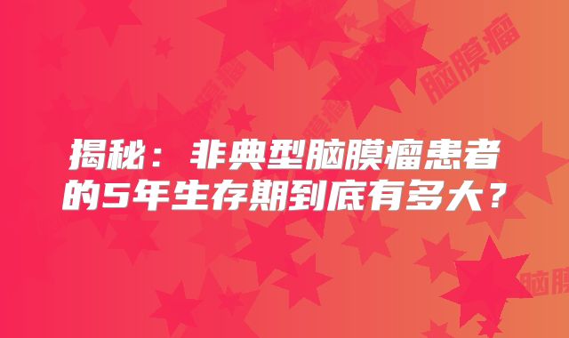 揭秘：非典型脑膜瘤患者的5年生存期到底有多大？
