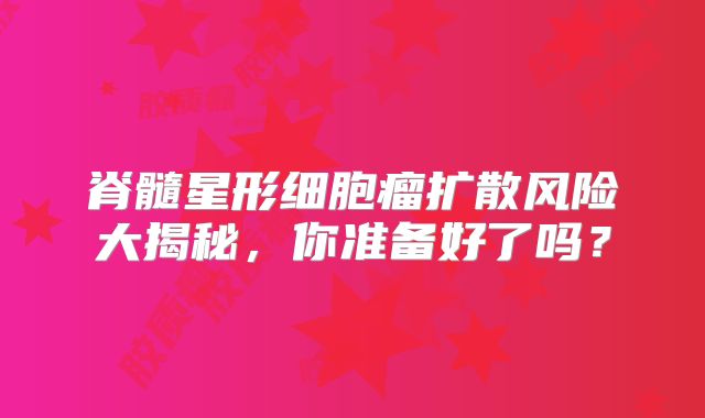 脊髓星形细胞瘤扩散风险大揭秘，你准备好了吗？