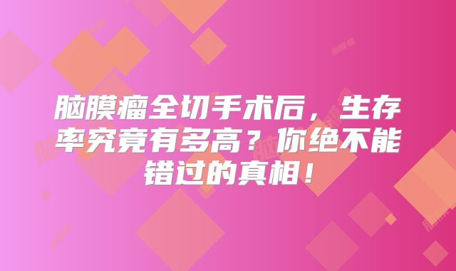 脑膜瘤全切手术后，生存率究竟有多高？你绝不能错过的真相！