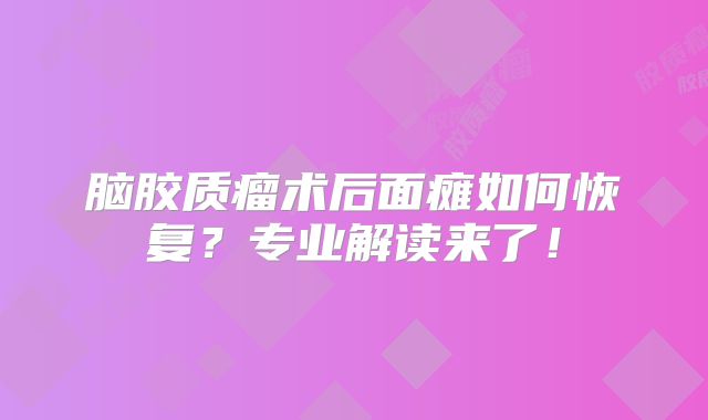 脑胶质瘤术后面瘫如何恢复？专业解读来了！