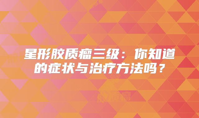 星形胶质瘤三级：你知道的症状与治疗方法吗？