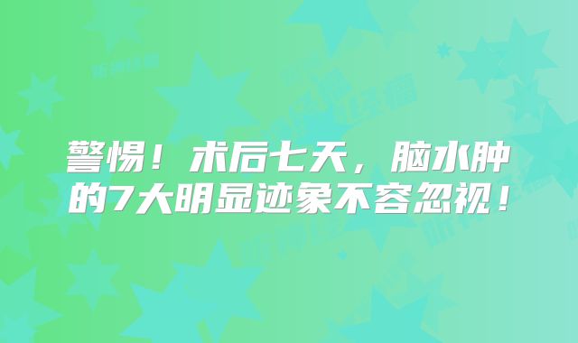 警惕！术后七天，脑水肿的7大明显迹象不容忽视！