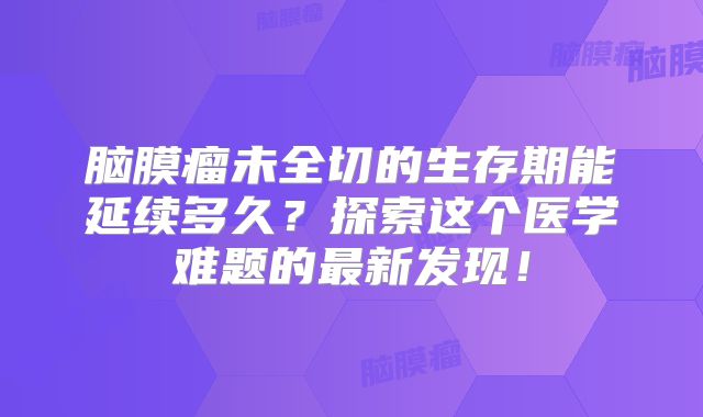 脑膜瘤未全切的生存期能延续多久？探索这个医学难题的最新发现！