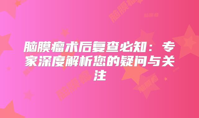 脑膜瘤术后复查必知：专家深度解析您的疑问与关注