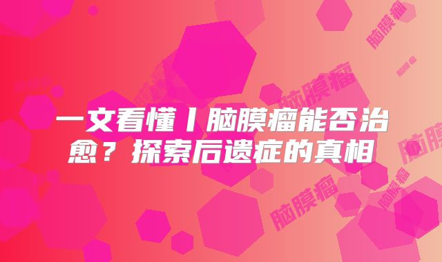 一文看懂丨脑膜瘤能否治愈？探索后遗症的真相