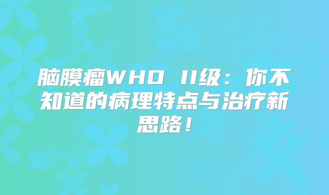 脑膜瘤WHO II级：你不知道的病理特点与治疗新思路！
