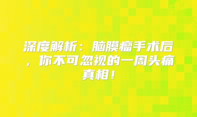 深度解析：脑膜瘤手术后，你不可忽视的一周头痛真相！