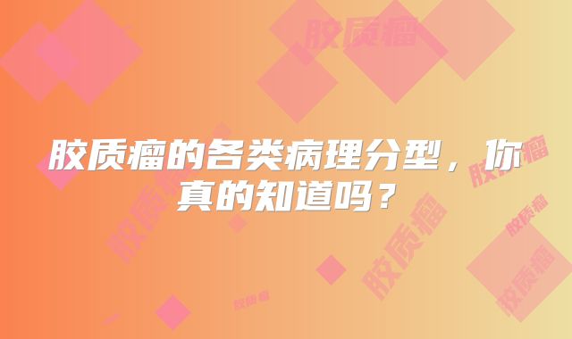 胶质瘤的各类病理分型，你真的知道吗？