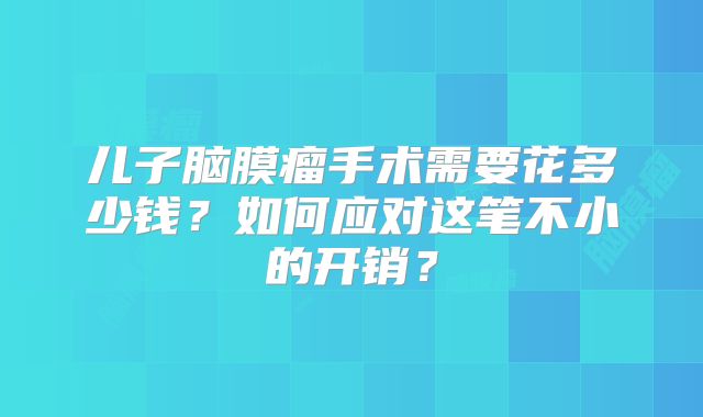 儿子脑膜瘤手术需要花多少钱？如何应对这笔不小的开销？