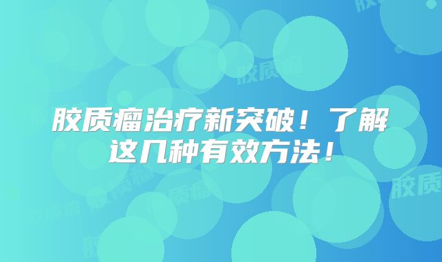 胶质瘤治疗新突破！了解这几种有效方法！