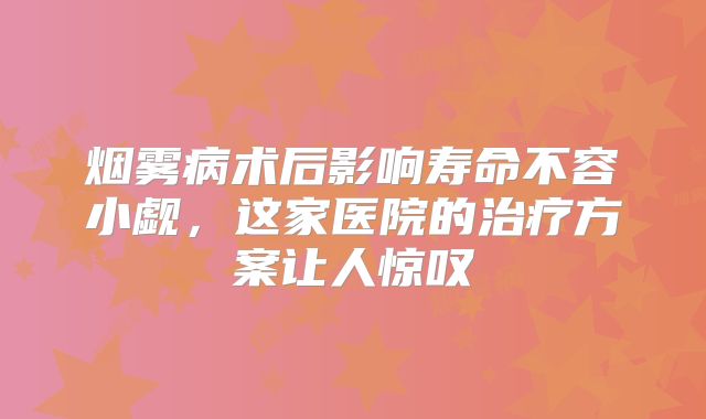 烟雾病术后影响寿命不容小觑，这家医院的治疗方案让人惊叹