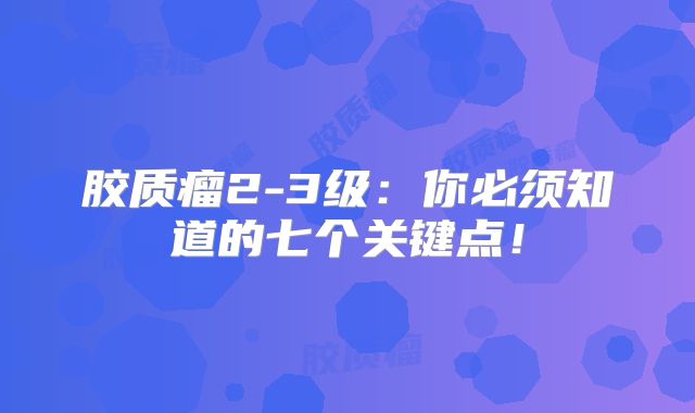 胶质瘤2-3级：你必须知道的七个关键点！
