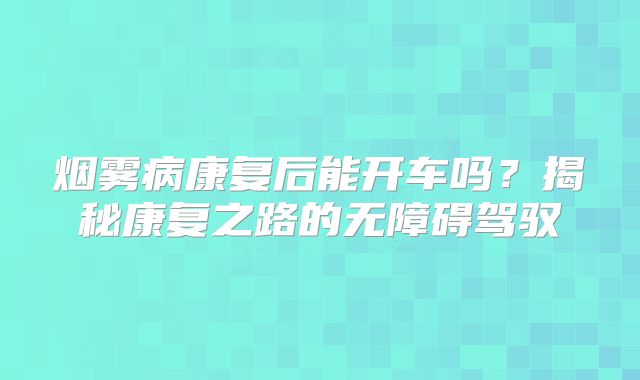 烟雾病康复后能开车吗？揭秘康复之路的无障碍驾驭
