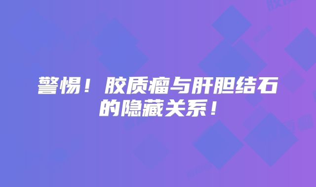 警惕！胶质瘤与肝胆结石的隐藏关系！
