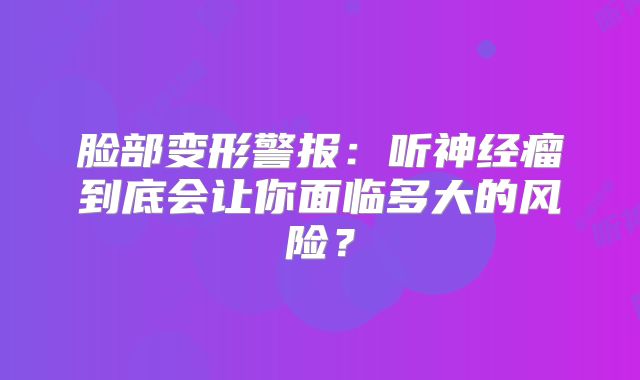 脸部变形警报：听神经瘤到底会让你面临多大的风险？