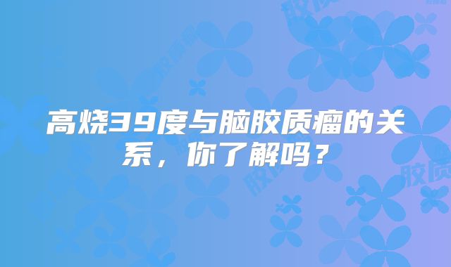 高烧39度与脑胶质瘤的关系，你了解吗？