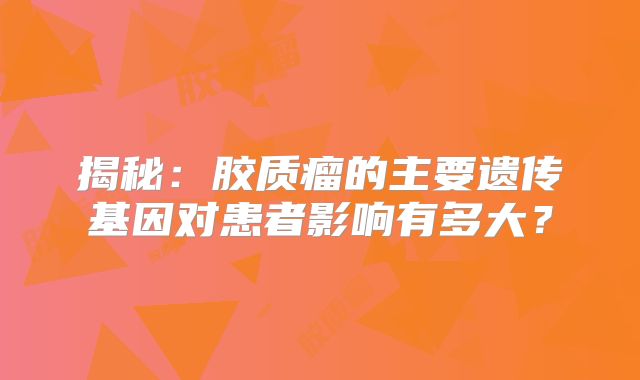 揭秘：胶质瘤的主要遗传基因对患者影响有多大？