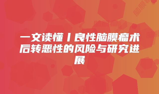 一文读懂丨良性脑膜瘤术后转恶性的风险与研究进展