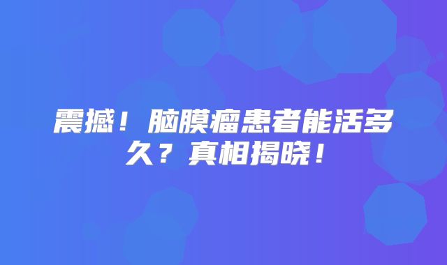 震撼！脑膜瘤患者能活多久？真相揭晓！