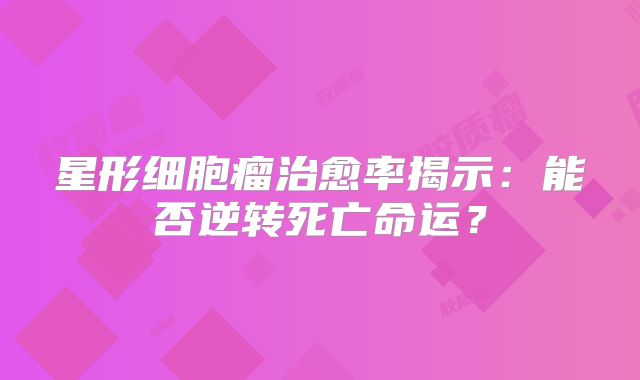 星形细胞瘤治愈率揭示：能否逆转死亡命运？