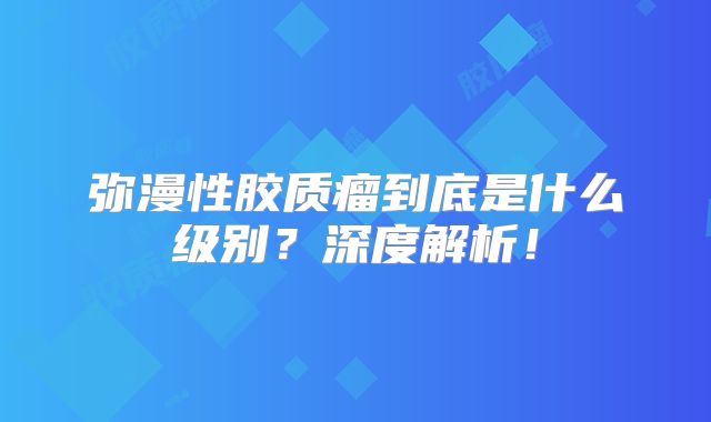 弥漫性胶质瘤到底是什么级别？深度解析！