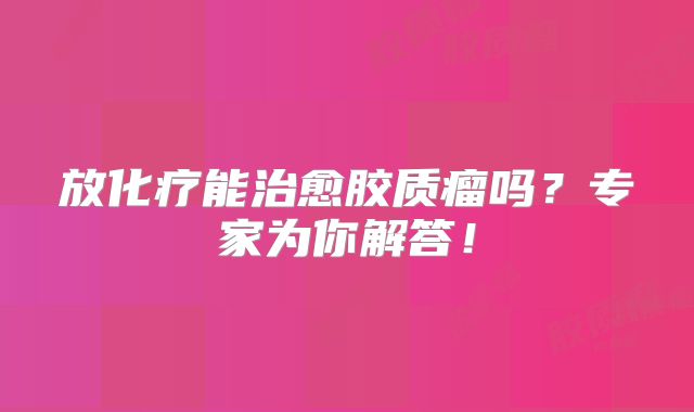 放化疗能治愈胶质瘤吗？专家为你解答！