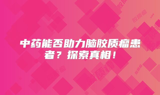 中药能否助力脑胶质瘤患者？探索真相！