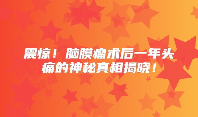 震惊！脑膜瘤术后一年头痛的神秘真相揭晓！