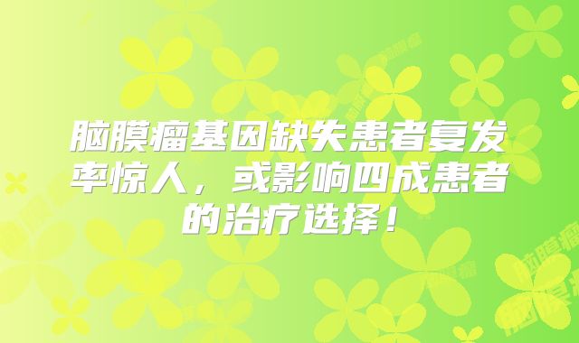 脑膜瘤基因缺失患者复发率惊人，或影响四成患者的治疗选择！