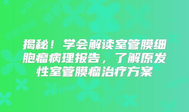 揭秘！学会解读室管膜细胞瘤病理报告，了解原发性室管膜瘤治疗方案