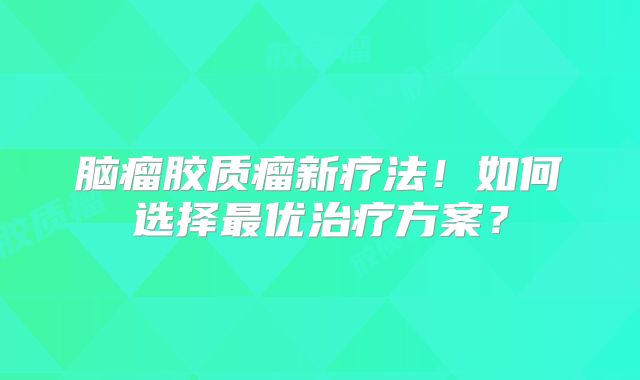 脑瘤胶质瘤新疗法！如何选择最优治疗方案？