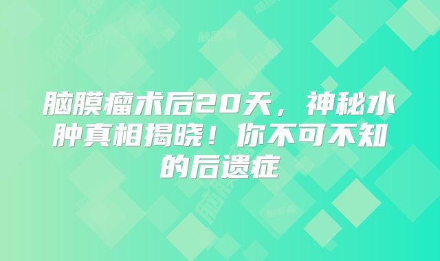 脑膜瘤术后20天，神秘水肿真相揭晓！你不可不知的后遗症