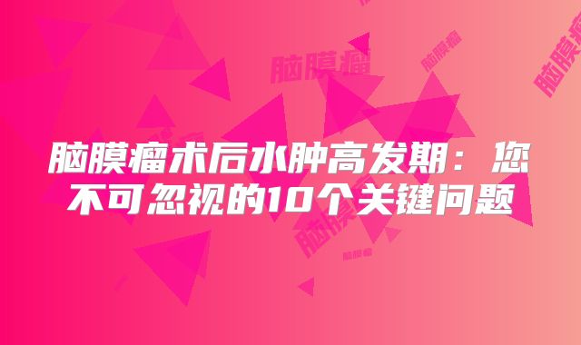脑膜瘤术后水肿高发期：您不可忽视的10个关键问题
