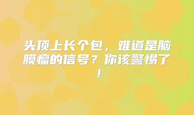 头顶上长个包，难道是脑膜瘤的信号？你该警惕了！