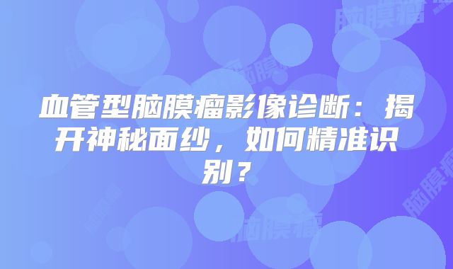血管型脑膜瘤影像诊断：揭开神秘面纱，如何精准识别？