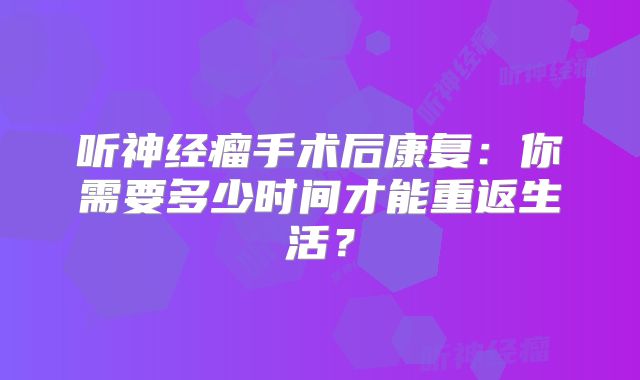 听神经瘤手术后康复：你需要多少时间才能重返生活？