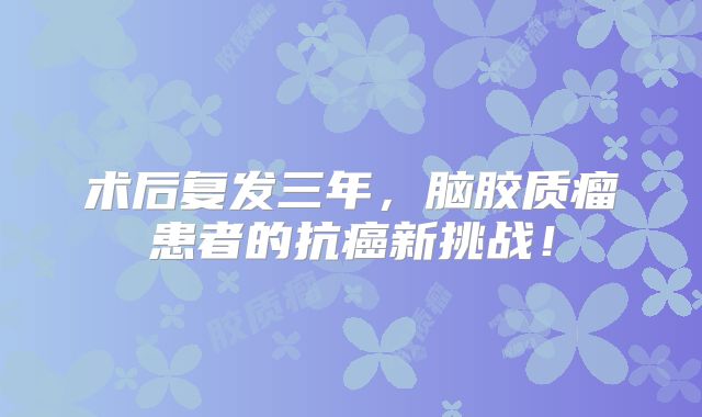 术后复发三年，脑胶质瘤患者的抗癌新挑战！