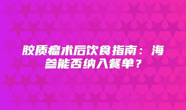 胶质瘤术后饮食指南：海参能否纳入餐单？