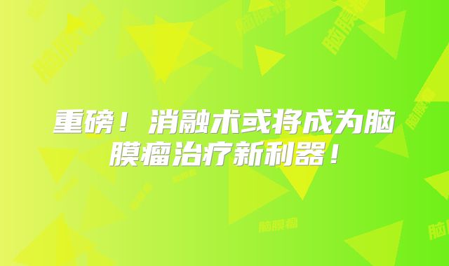 重磅！消融术或将成为脑膜瘤治疗新利器！