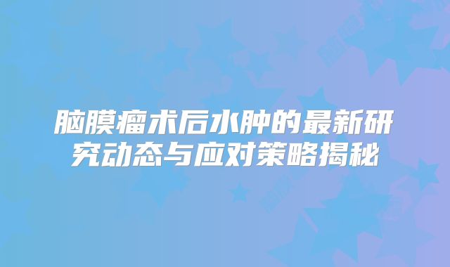脑膜瘤术后水肿的最新研究动态与应对策略揭秘